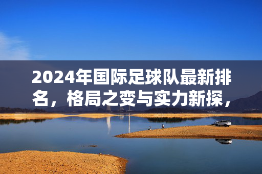 2024年国际足球队最新排名，格局之变与实力新探，2024年国际足球队最新排名，格局之变与实力新探