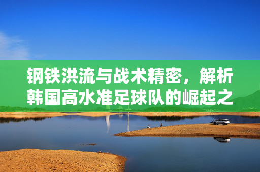 钢铁洪流与战术精密，解析韩国高水准足球队的崛起之路，钢铁洪流与战术精密，韩国足球崛起之路
