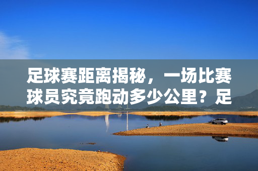 足球赛距离揭秘,一场比赛球员究竟跑动多少公里?足球赛球员跑动距离揭秘,一场比赛究竟跑多少公里?