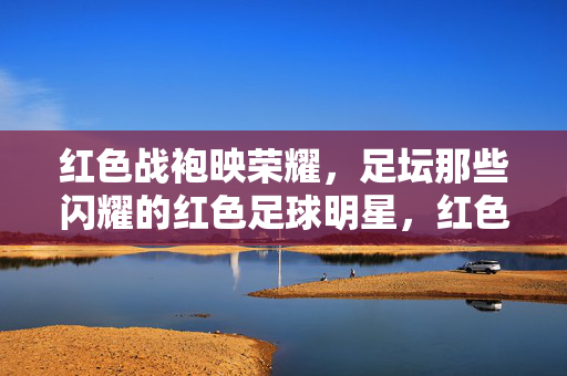 红色战袍映荣耀,足坛那些闪耀的红色足球明星,红色战袍映荣耀,足坛红星闪耀