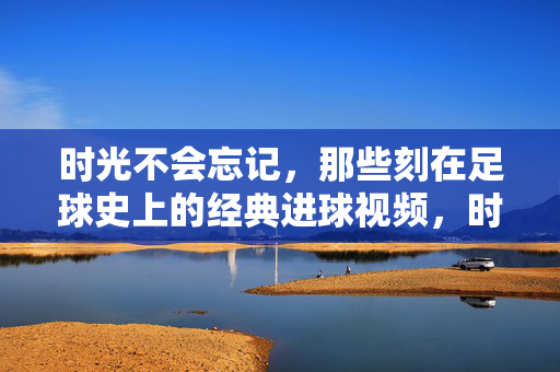 时光不会忘记，那些刻在足球史上的经典进球视频，时光铭记足球史经典进球