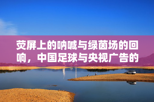 荧屏上的呐喊与绿茵场的回响，中国足球与央视广告的双向奔赴，荧屏呐喊与绿茵回响，中国足球与央视广告的双向奔赴