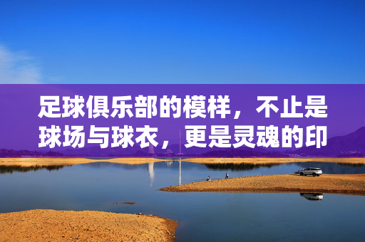 足球俱乐部的模样，不止是球场与球衣，更是灵魂的印记，足球俱乐部的模样，是灵魂的印记