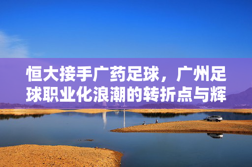 恒大接手广药足球，广州足球职业化浪潮的转折点与辉煌序章，恒大接手广药足球，广州职业化浪潮的转折点与辉煌序章