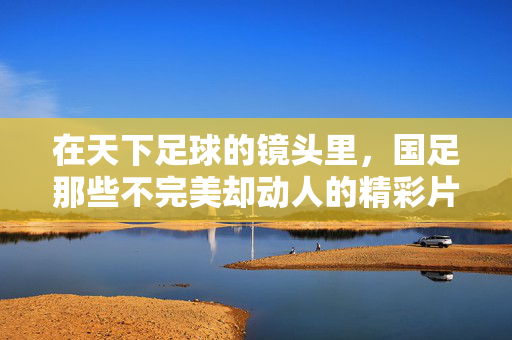 在天下足球的镜头里，国足那些不完美却动人的精彩片段，天下足球镜头里的国足，不完美却动人的精彩