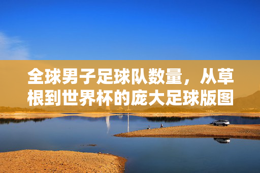 全球男子足球队数量，从草根到世界杯的庞大足球版图，全球男子足球队数量，从草根到世界杯的庞大足球版图