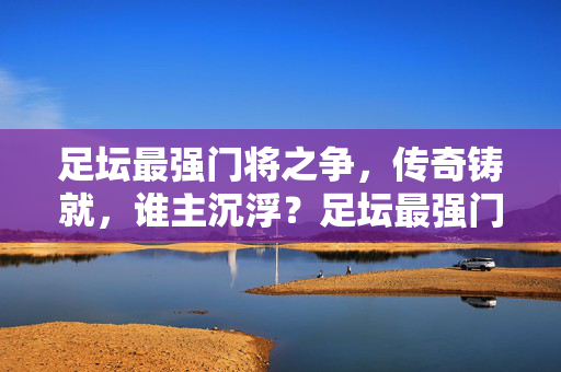 足坛最强门将之争，传奇铸就，谁主沉浮？足坛最强门将之争，传奇铸就，谁主沉浮