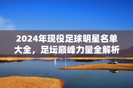 2024年现役足球明星名单大全，足坛巅峰力量全解析，2024年现役足坛巅峰力量名单全解析