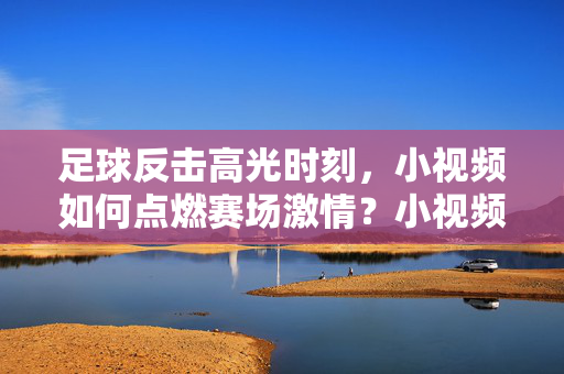足球反击高光时刻，小视频如何点燃赛场激情？小视频燃爆！足球反击高光时刻点燃赛场激情