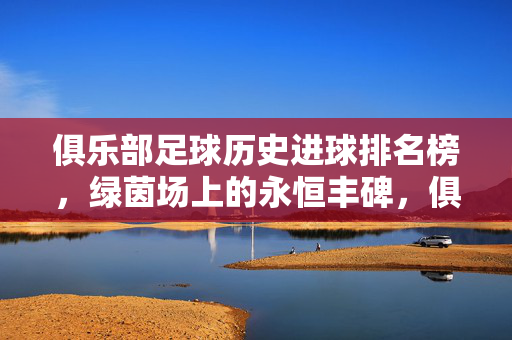 俱乐部足球历史进球排名榜，绿茵场上的永恒丰碑，俱乐部足球历史进球排名榜，绿茵永恒丰碑