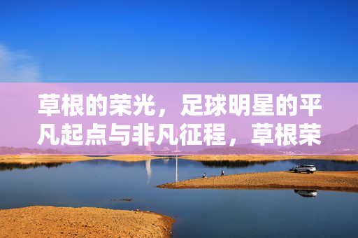草根的荣光，足球明星的平凡起点与非凡征程，草根荣光，足球明星的平凡起点与非凡征程
