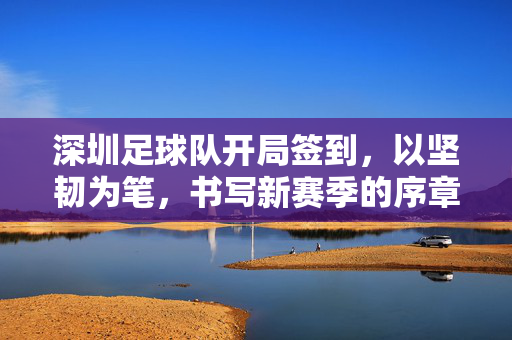 深圳足球队开局签到，以坚韧为笔，书写新赛季的序章，深圳队开局坚韧，书写新赛季序章