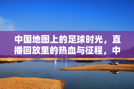 中国地图上的足球时光，直播回放里的热血与征程，中国地图上的足球时光，直播回放里的热血征程