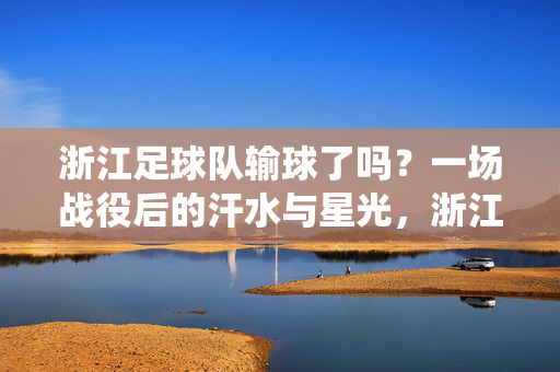 浙江足球队输球了吗?一场战役后的汗水与星光,浙江足球队输球了吗?汗水与星光的战役之后