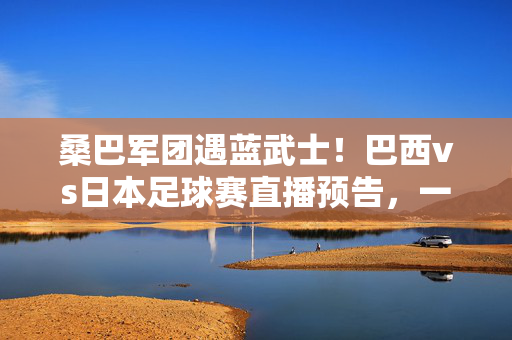 桑巴军团遇蓝武士!巴西vs日本足球赛直播预告,一场技术与激情的巅峰碰撞,桑巴军团VS蓝武士!巴西vs日本足球赛直播预告,技术与激情巅峰碰撞