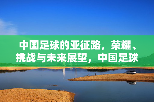 中国足球的亚征路，荣耀、挑战与未来展望，中国足球亚征路，荣耀、挑战与未来展望