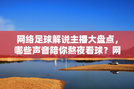 网络足球解说主播大盘点，哪些声音陪你熬夜看球？网络足球解说主播大盘点，陪你熬夜看球的声音