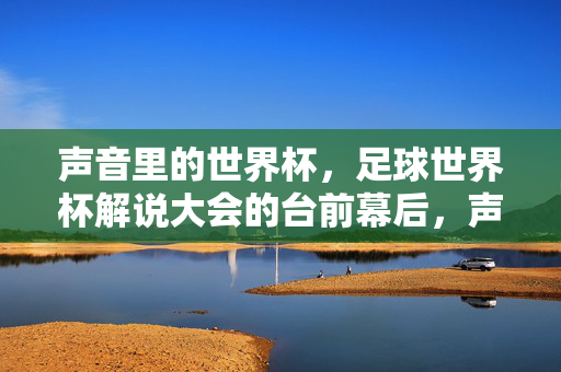 声音里的世界杯，足球世界杯解说大会的台前幕后，声音里的世界杯，足球解说大会台前幕后