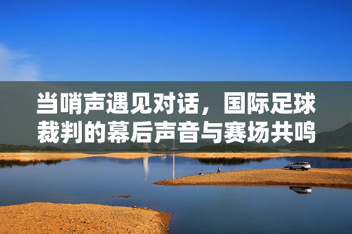 当哨声遇见对话,国际足球裁判的幕后声音与赛场共鸣,哨声与对话,国际足球裁判的赛场回响