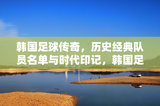 韩国足球传奇，历史经典队员名单与时代印记，韩国足球传奇经典队员与时代印记