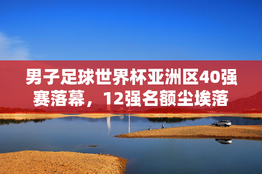 男子足球世界杯亚洲区40强赛落幕，12强名额尘埃落定，国足时隔多年重返正赛，男子足球世界杯亚洲区40强赛落幕 国足时隔多年重返12强正赛