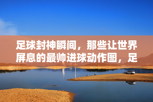 足球封神瞬间，那些让世界屏息的最帅进球动作图，足球封神瞬间，世界屏息的最帅进球动作图