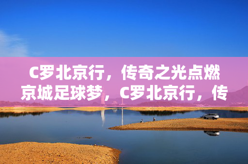 C罗北京行，传奇之光点燃京城足球梦，C罗北京行，传奇之光点燃京城足球梦