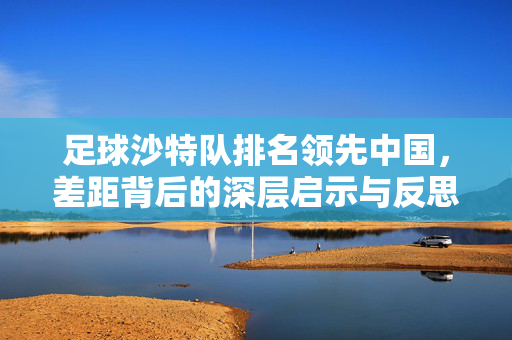 足球沙特队排名领先中国，差距背后的深层启示与反思，沙特队排名领先中国，足球差距的深层启示与反思