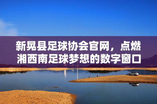 新晃县足球协会官网,点燃湘西南足球梦想的数字窗口,新晃县足协官网,点燃湘西南足球梦想的数字窗口