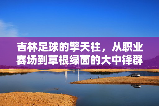 吉林足球的擎天柱，从职业赛场到草根绿茵的大中锋群像，吉林足球的脊梁，从职业赛场到草根绿茵的大中锋群像