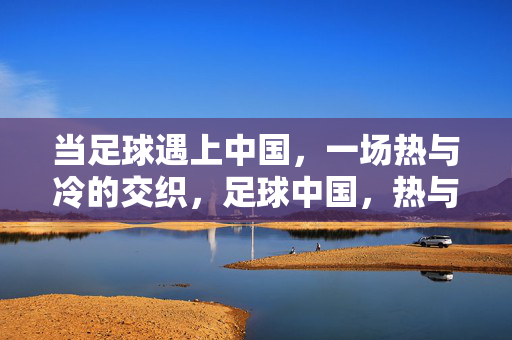 当足球遇上中国，一场热与冷的交织，足球中国，热与冷的交织