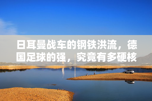 日耳曼战车的钢铁洪流,德国足球的强,究竟有多硬核?钢铁洪流,日耳曼战车的硬核足球