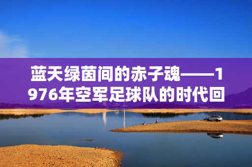蓝天绿茵间的赤子魂——1976年空军足球队的时代回响，蓝天绿茵赤子魂，1976空军足球队的时代回响