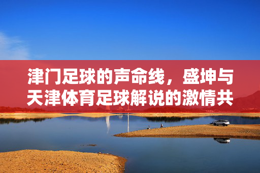 津门足球的声命线，盛坤与天津体育足球解说的激情共鸣，津门足球声命线，盛坤与解说的激情共鸣