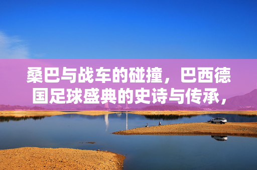 桑巴与战车的碰撞，巴西德国足球盛典的史诗与传承，桑巴与战车碰撞，巴西德国足球史诗与传承