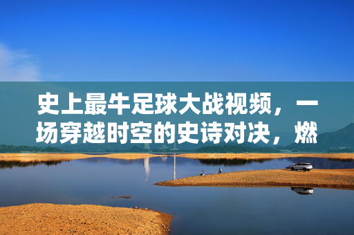 史上最牛足球大战视频,一场穿越时空的史诗对决,燃爆人类足球史!史诗级时空足球大战,燃爆人类足球史巅峰