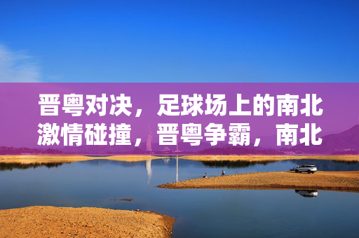 晋粤对决，足球场上的南北激情碰撞，晋粤争霸，南北足球激情碰撞