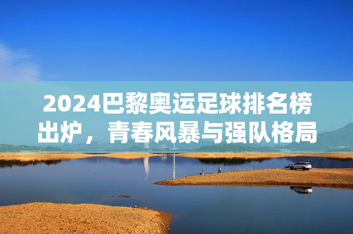 2024巴黎奥运足球排名榜出炉，青春风暴与强队格局的双重奏，2024巴黎奥运足球排名榜出炉，青春风暴与强队格局的双重奏