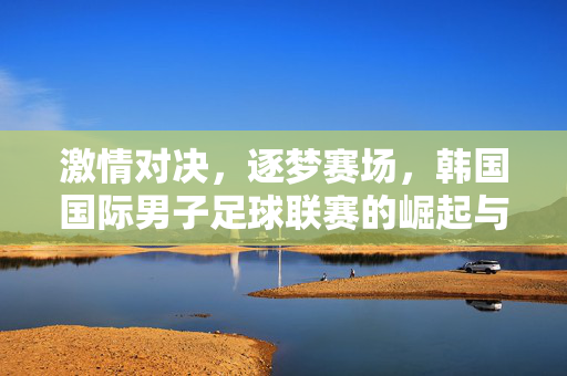 激情对决，逐梦赛场，韩国国际男子足球联赛的崛起与魅力，韩国国际男子足球联赛，激情逐梦与崛起魅力