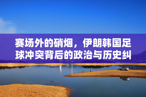 赛场外的硝烟,伊朗韩国足球冲突背后的政治与历史纠葛,伊朗韩国足球冲突,赛场硝烟背后的政治与历史纠葛