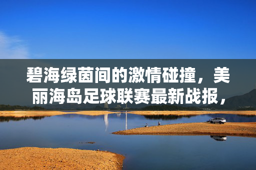 碧海绿茵间的激情碰撞，美丽海岛足球联赛最新战报，碧海绿茵间激情碰撞！美丽海岛足球联赛最新战报