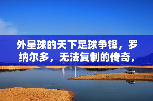 外星球的天下足球争锋，罗纳尔多，无法复制的传奇，外星球天下足球争锋，罗纳尔多无法复制的传奇