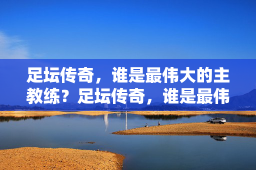 足坛传奇，谁是最伟大的主教练？足坛传奇，谁是最伟大的主教练？