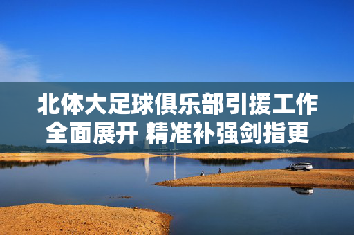北体大足球俱乐部引援工作全面展开 精准补强剑指更高目标，北体大引援全面展开 精准补强剑指更高目标