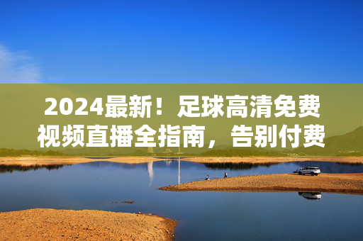 2024最新！足球高清免费视频直播全指南，告别付费，畅享赛事盛宴，2024足球高清免费直播全指南，告别付费，畅享赛事盛宴