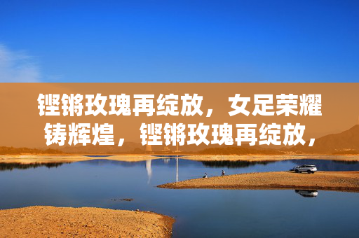 铿锵玫瑰再绽放，女足荣耀铸辉煌，铿锵玫瑰再绽放，女足荣耀铸辉煌