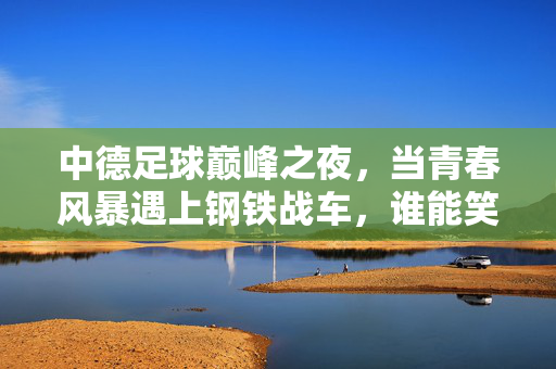 中德足球巅峰之夜,当青春风暴遇上钢铁战车,谁能笑傲赛场?中德巅峰对决,青春风暴VS钢铁战车