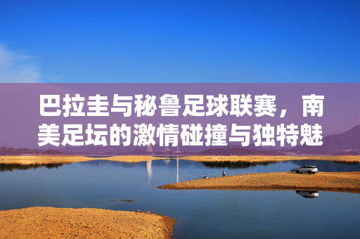 巴拉圭与秘鲁足球联赛，南美足坛的激情碰撞与独特魅力，巴拉圭与秘鲁联赛，南美足坛的激情碰撞与独特魅力
