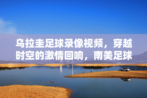乌拉圭足球录像视频，穿越时空的激情回响，南美足球的史诗印记，乌拉圭足球录像，穿越时空的史诗回响