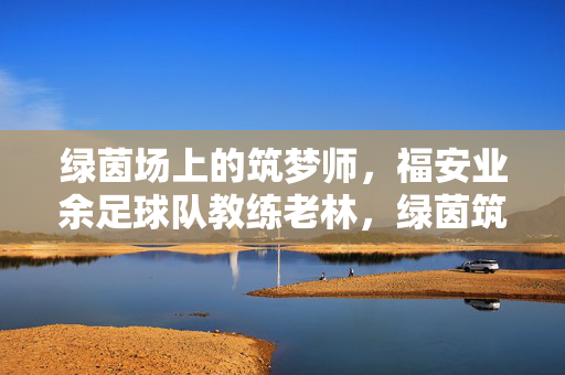 绿茵场上的筑梦师，福安业余足球队教练老林，绿茵筑梦师，福安业余足球队教练老林